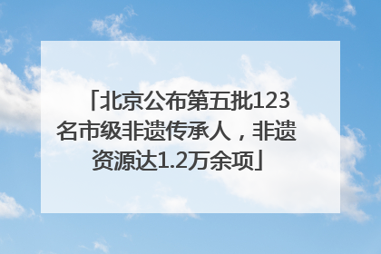 北京公布第五批123名市级非遗传承人，非遗资源达1.2万余项