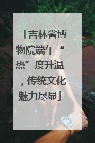 吉林省博物院端午“热”度升温，传统文化魅力尽显
