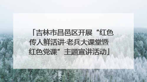 吉林市昌邑区开展“红色传人鲜活讲·老兵大课堂暨红色党课”主题宣讲活动