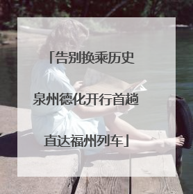 告别换乘历史 泉州德化开行首趟直达福州列车