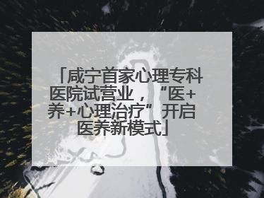 咸宁首家心理专科医院试营业，“医+养+心理治疗”开启医养新模式