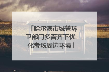 哈尔滨市城管环卫部门多管齐下优化考场周边环境