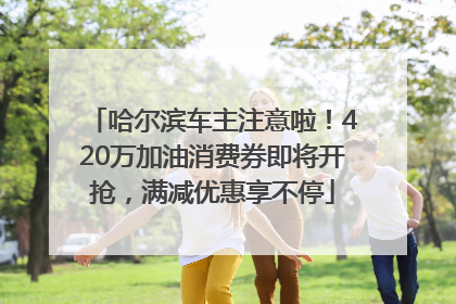 哈尔滨车主注意啦！420万加油消费券即将开抢，满减优惠享不停
