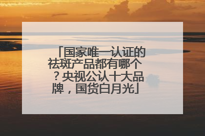 国家唯一认证的祛斑产品都有哪个？央视公认十大品牌，国货白月光
