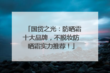 国货之光：防晒霜十大品牌，不脱妆防晒霜实力推荐！