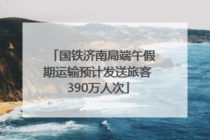 国铁济南局端午假期运输预计发送旅客390万人次
