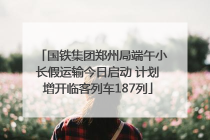 国铁集团郑州局端午小长假运输今日启动 计划增开临客列车187列