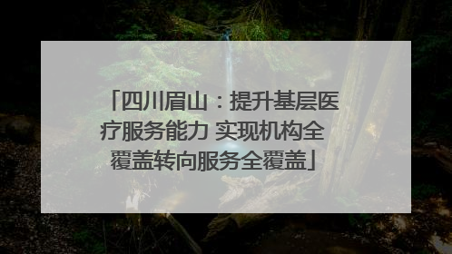 四川眉山：提升基层医疗服务能力 实现机构全覆盖转向服务全覆盖