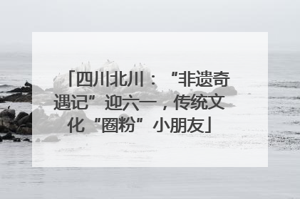 四川北川：“非遗奇遇记”迎六一，传统文化“圈粉”小朋友