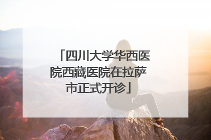 四川大学华西医院西藏医院在拉萨市正式开诊