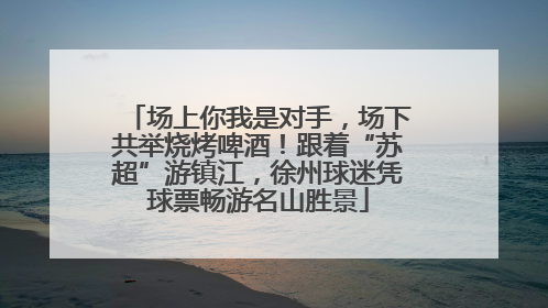 场上你我是对手，场下共举烧烤啤酒！跟着“苏超”游镇江，徐州球迷凭球票畅游名山胜景