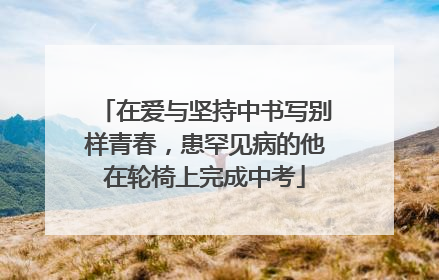 在爱与坚持中书写别样青春，患罕见病的他在轮椅上完成中考