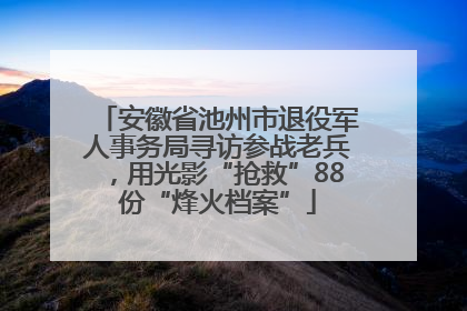 安徽省池州市退役军人事务局寻访参战老兵，用光影“抢救”88份“烽火档案”