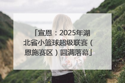 宣恩：2025年湖北省小篮球超级联赛（恩施赛区）圆满落幕