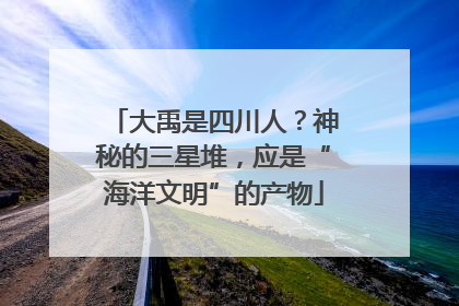 大禹是四川人？神秘的三星堆，应是“海洋文明”的产物