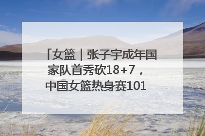女篮｜张子宇成年国家队首秀砍18+7，中国女篮热身赛101比55大胜波黑