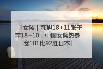 女篮｜韩旭18+11张子宇18+10，中国女篮热身赛101比92胜日本