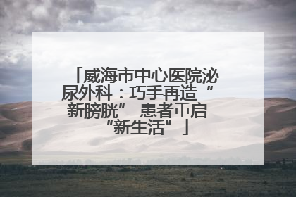 威海市中心医院泌尿外科：巧手再造“新膀胱” 患者重启“新生活”