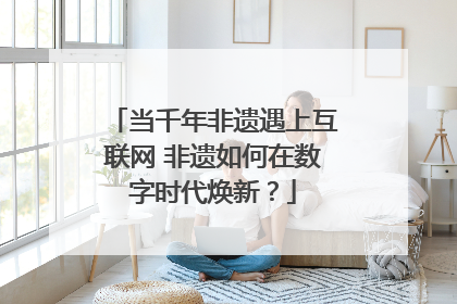 当千年非遗遇上互联网 非遗如何在数字时代焕新？