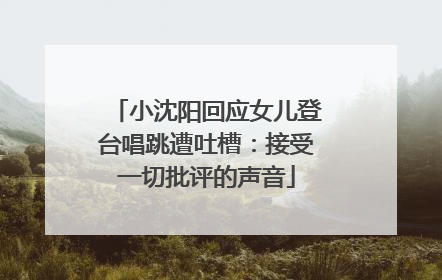 小沈阳回应女儿登台唱跳遭吐槽：接受一切批评的声音