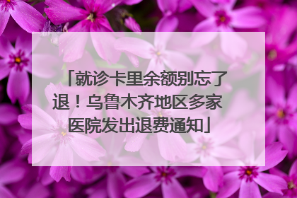 就诊卡里余额别忘了退！乌鲁木齐地区多家医院发出退费通知