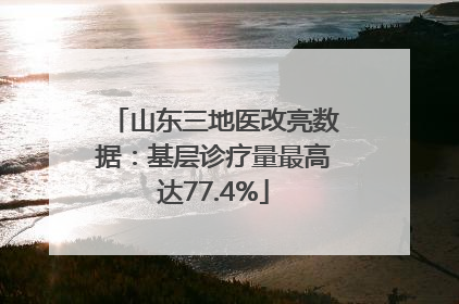 山东三地医改亮数据：基层诊疗量最高达77.4%
