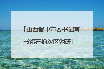 山西晋中市委书记常书铭在榆次区调研