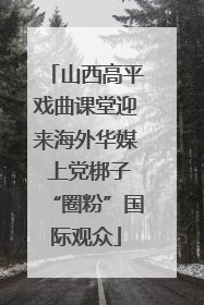 山西高平戏曲课堂迎来海外华媒 上党梆子“圈粉”国际观众