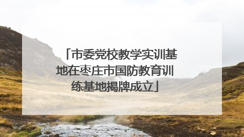 市委党校教学实训基地在枣庄市国防教育训练基地揭牌成立