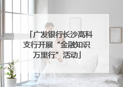 广发银行长沙高科支行开展“金融知识万里行”活动