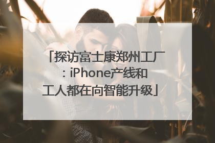 探访富士康郑州工厂：iPhone产线和工人都在向智能升级