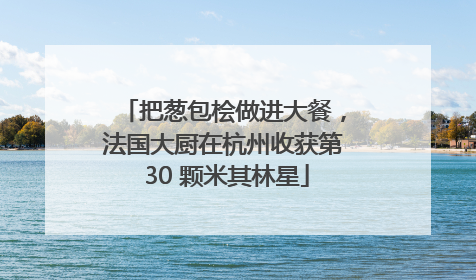 把葱包桧做进大餐，法国大厨在杭州收获第 30 颗米其林星