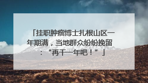挂职肿瘤博士扎根山区一年期满，当地群众纷纷挽留：“再干一年吧！”