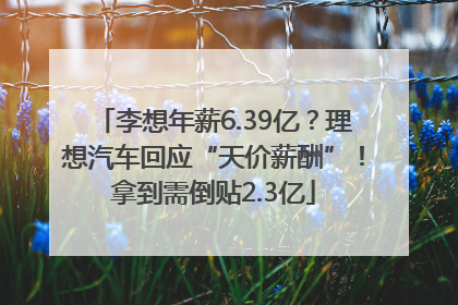 李想年薪6.39亿？理想汽车回应“天价薪酬”！拿到需倒贴2.3亿