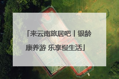 来云南旅居吧丨银龄康养游 乐享慢生活