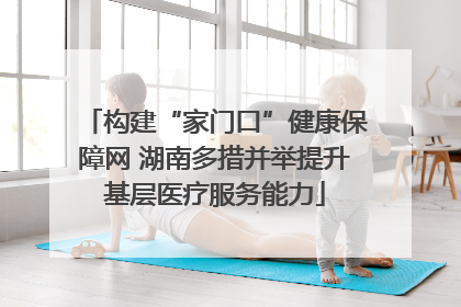 构建“家门口”健康保障网 湖南多措并举提升基层医疗服务能力