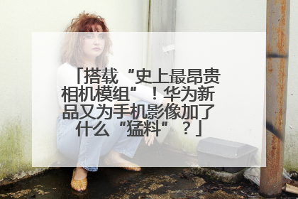 搭载“史上最昂贵相机模组”！华为新品又为手机影像加了什么“猛料”？