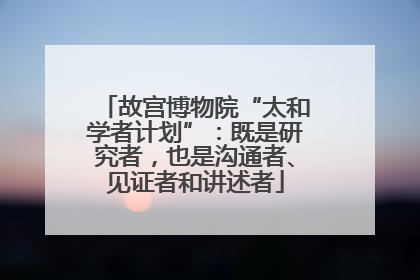 故宫博物院“太和学者计划”：既是研究者，也是沟通者、见证者和讲述者
