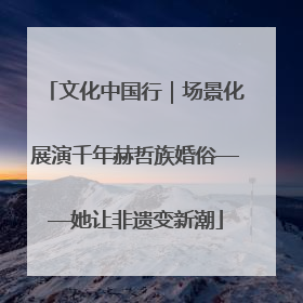 文化中国行｜场景化展演千年赫哲族婚俗——她让非遗变新潮