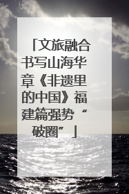 文旅融合书写山海华章《非遗里的中国》福建篇强势“破圈”