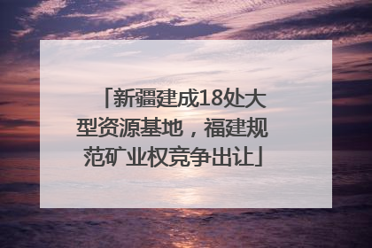 新疆建成18处大型资源基地，福建规范矿业权竞争出让