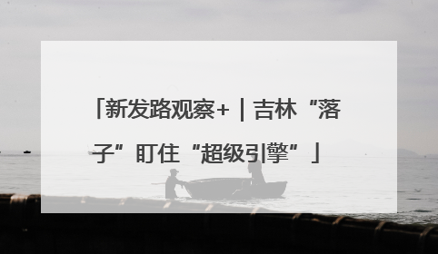 新发路观察+｜吉林“落子”盯住“超级引擎”