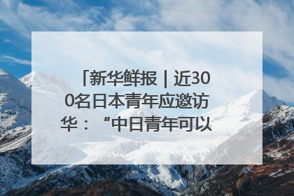 新华鲜报｜近300名日本青年应邀访华：“中日青年可以创造更好的未来”