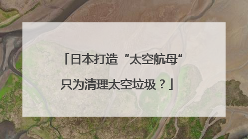 日本打造“太空航母”只为清理太空垃圾？