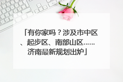 有你家吗？涉及市中区、起步区、南部山区……济南最新规划出炉