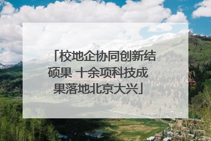 校地企协同创新结硕果 十余项科技成果落地北京大兴