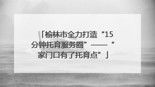 榆林市全力打造“15分钟托育服务圈”——“家门口有了托育点”