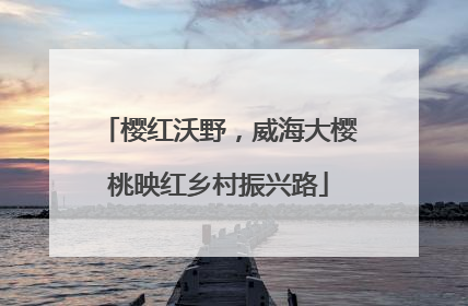 樱红沃野，威海大樱桃映红乡村振兴路