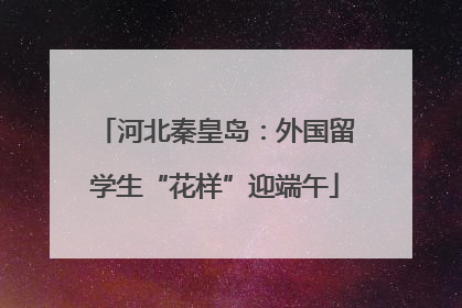 河北秦皇岛：外国留学生“花样”迎端午