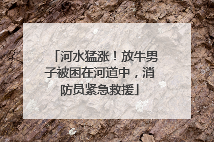 河水猛涨！放牛男子被困在河道中，消防员紧急救援